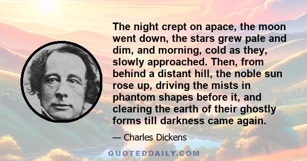 The night crept on apace, the moon went down, the stars grew pale and dim, and morning, cold as they, slowly approached. Then, from behind a distant hill, the noble sun rose up, driving the mists in phantom shapes