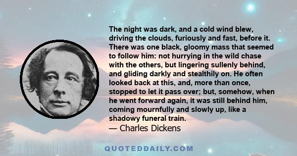 The night was dark, and a cold wind blew, driving the clouds, furiously and fast, before it. There was one black, gloomy mass that seemed to follow him: not hurrying in the wild chase with the others, but lingering