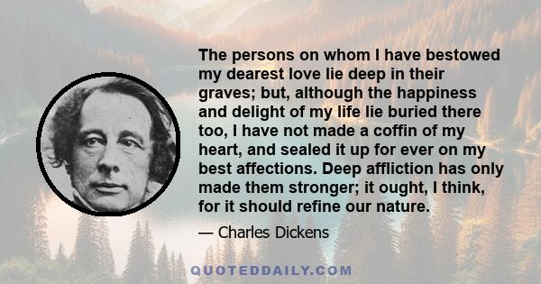 The persons on whom I have bestowed my dearest love lie deep in their graves; but, although the happiness and delight of my life lie buried there too, I have not made a coffin of my heart, and sealed it up for ever on