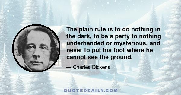 The plain rule is to do nothing in the dark, to be a party to nothing underhanded or mysterious, and never to put his foot where he cannot see the ground.