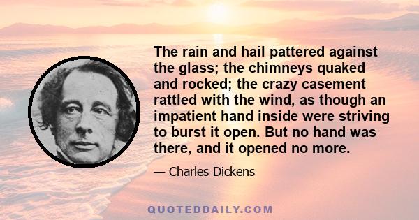 The rain and hail pattered against the glass; the chimneys quaked and rocked; the crazy casement rattled with the wind, as though an impatient hand inside were striving to burst it open. But no hand was there, and it