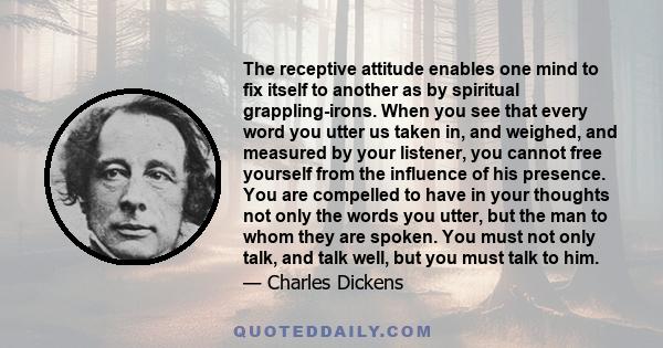 The receptive attitude enables one mind to fix itself to another as by spiritual grappling-irons. When you see that every word you utter us taken in, and weighed, and measured by your listener, you cannot free yourself