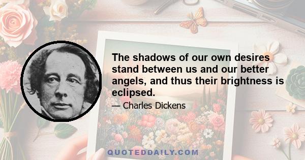 The shadows of our own desires stand between us and our better angels, and thus their brightness is eclipsed.