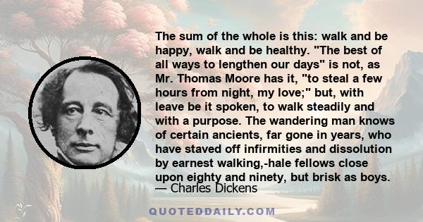 The sum of the whole is this: walk and be happy, walk and be healthy. The best of all ways to lengthen our days is not, as Mr. Thomas Moore has it, to steal a few hours from night, my love; but, with leave be it spoken, 