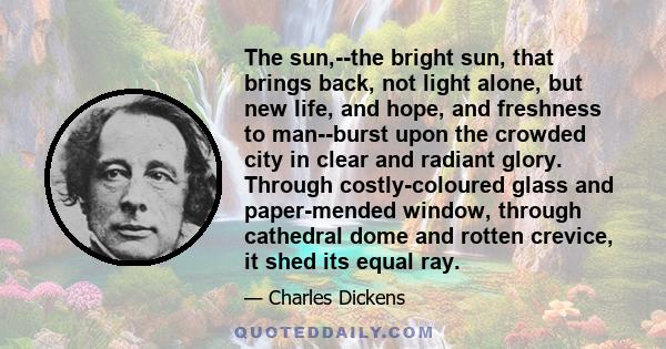 The sun,--the bright sun, that brings back, not light alone, but new life, and hope, and freshness to man--burst upon the crowded city in clear and radiant glory. Through costly-coloured glass and paper-mended window,