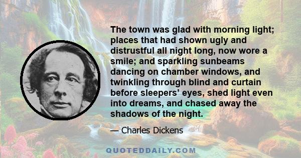 The town was glad with morning light; places that had shown ugly and distrustful all night long, now wore a smile; and sparkling sunbeams dancing on chamber windows, and twinkling through blind and curtain before