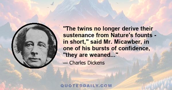 The twins no longer derive their sustenance from Nature's founts - in short, said Mr. Micawber, in one of his bursts of confidence, they are weaned...