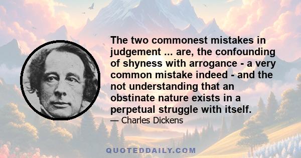 The two commonest mistakes in judgement ... are, the confounding of shyness with arrogance - a very common mistake indeed - and the not understanding that an obstinate nature exists in a perpetual struggle with itself.