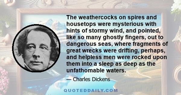 The weathercocks on spires and housetops were mysterious with hints of stormy wind, and pointed, like so many ghostly fingers, out to dangerous seas, where fragments of great wrecks were drifting, perhaps, and helpless