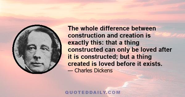 The whole difference between construction and creation is exactly this: that a thing constructed can only be loved after it is constructed; but a thing created is loved before it exists.