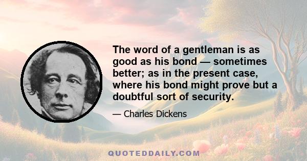 The word of a gentleman is as good as his bond — sometimes better; as in the present case, where his bond might prove but a doubtful sort of security.