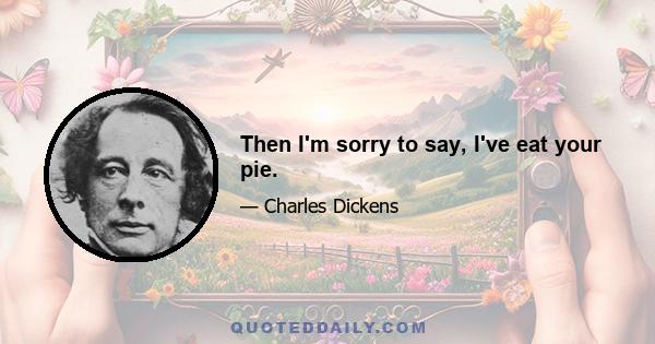 Then I'm sorry to say, I've eat your pie.