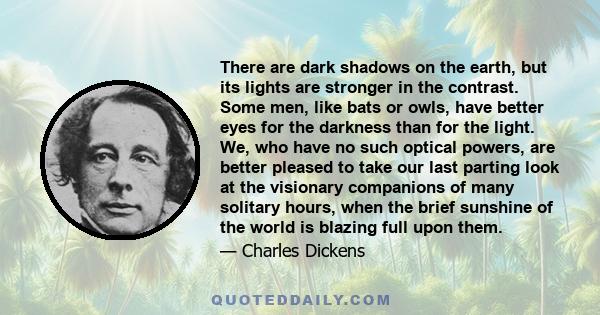 There are dark shadows on the earth, but its lights are stronger in the contrast. Some men, like bats or owls, have better eyes for the darkness than for the light. We, who have no such optical powers, are better