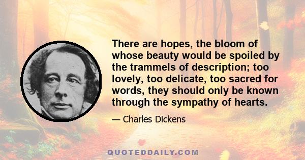 There are hopes, the bloom of whose beauty would be spoiled by the trammels of description; too lovely, too delicate, too sacred for words, they should only be known through the sympathy of hearts.