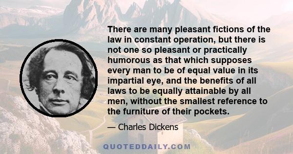 There are many pleasant fictions of the law in constant operation, but there is not one so pleasant or practically humorous as that which supposes every man to be of equal value in its impartial eye, and the benefits of 