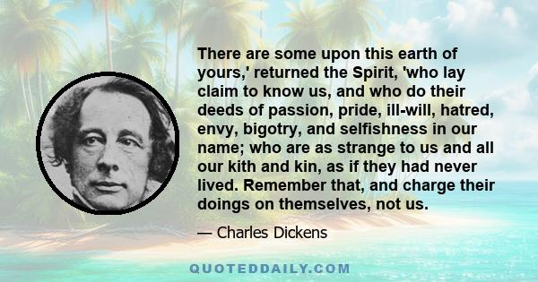 There are some upon this earth of yours,' returned the Spirit, 'who lay claim to know us, and who do their deeds of passion, pride, ill-will, hatred, envy, bigotry, and selfishness in our name; who are as strange to us