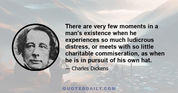 There are very few moments in a man's existence when he experiences so much ludicrous distress, or meets with so little charitable commiseration, as when he is in pursuit of his own hat.