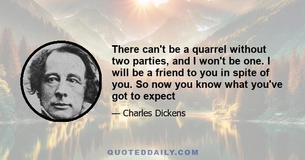 There can't be a quarrel without two parties, and I won't be one. I will be a friend to you in spite of you. So now you know what you've got to expect