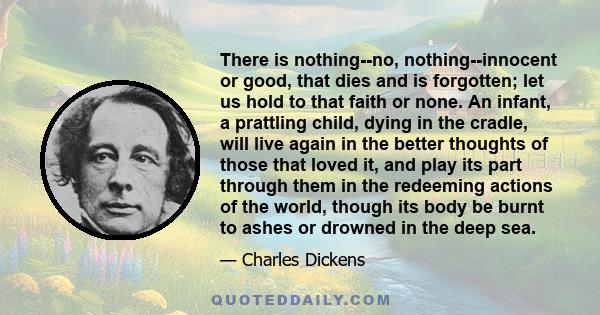 There is nothing--no, nothing--innocent or good, that dies and is forgotten; let us hold to that faith or none. An infant, a prattling child, dying in the cradle, will live again in the better thoughts of those that