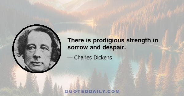 There is prodigious strength in sorrow and despair.