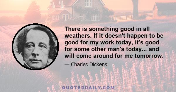 There is something good in all weathers. If it doesn't happen to be good for my work today, it's good for some other man's today... and will come around for me tomorrow.
