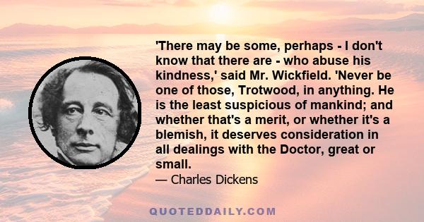 'There may be some, perhaps - I don't know that there are - who abuse his kindness,' said Mr. Wickfield. 'Never be one of those, Trotwood, in anything. He is the least suspicious of mankind; and whether that's a merit,