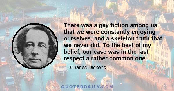 There was a gay fiction among us that we were constantly enjoying ourselves, and a skeleton truth that we never did. To the best of my belief, our case was in the last respect a rather common one.