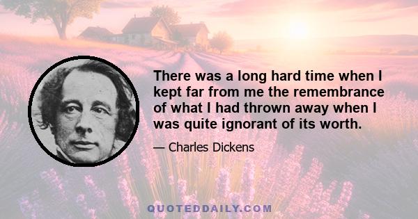 There was a long hard time when I kept far from me the remembrance of what I had thrown away when I was quite ignorant of its worth.