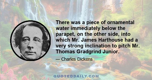 There was a piece of ornamental water immediately below the parapet, on the other side, into which Mr. James Harthouse had a very strong inclination to pitch Mr. Thomas Gradgrind Junior.