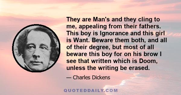 They are Man's and they cling to me, appealing from their fathers. This boy is Ignorance and this girl is Want. Beware them both, and all of their degree, but most of all beware this boy for on his brow I see that