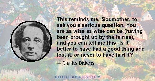 This reminds me, Godmother, to ask you a serious question. You are as wise as wise can be (having been brought up by the fairies), and you can tell me this: Is it better to have had a good thing and lost it, or never to 