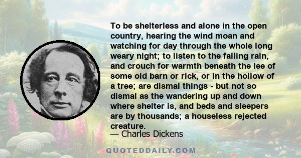 To be shelterless and alone in the open country, hearing the wind moan and watching for day through the whole long weary night; to listen to the falling rain, and crouch for warmth beneath the lee of some old barn or