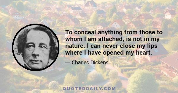 To conceal anything from those to whom I am attached, is not in my nature. I can never close my lips where I have opened my heart.