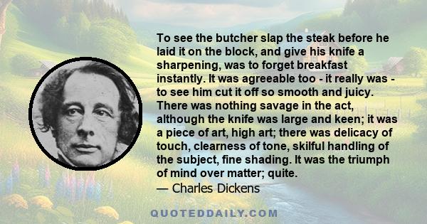 To see the butcher slap the steak before he laid it on the block, and give his knife a sharpening, was to forget breakfast instantly. It was agreeable too - it really was - to see him cut it off so smooth and juicy.