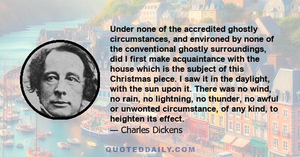 Under none of the accredited ghostly circumstances, and environed by none of the conventional ghostly surroundings, did I first make acquaintance with the house which is the subject of this Christmas piece. I saw it in