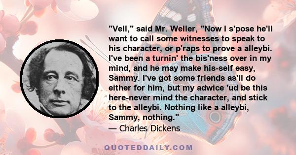 Vell, said Mr. Weller, Now I s'pose he'll want to call some witnesses to speak to his character, or p'raps to prove a alleybi. I've been a turnin' the bis'ness over in my mind, and he may make his-self easy, Sammy. I've 