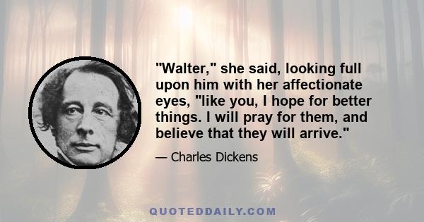 Walter, she said, looking full upon him with her affectionate eyes, like you, I hope for better things. I will pray for them, and believe that they will arrive.