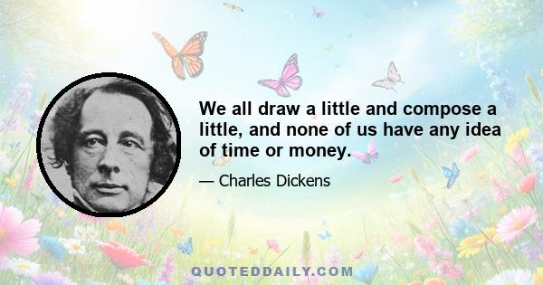 We all draw a little and compose a little, and none of us have any idea of time or money.