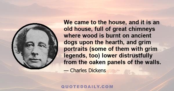 We came to the house, and it is an old house, full of great chimneys where wood is burnt on ancient dogs upon the hearth, and grim portraits (some of them with grim legends, too) lower distrustfully from the oaken