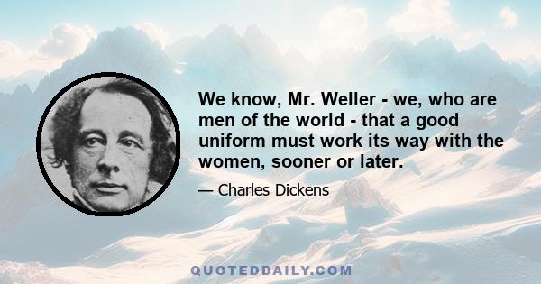 We know, Mr. Weller - we, who are men of the world - that a good uniform must work its way with the women, sooner or later.