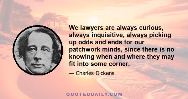 We lawyers are always curious, always inquisitive, always picking up odds and ends for our patchwork minds, since there is no knowing when and where they may fit into some corner.