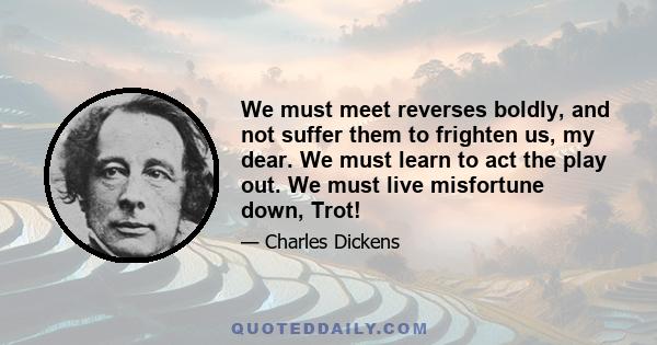 We must meet reverses boldly, and not suffer them to frighten us, my dear. We must learn to act the play out. We must live misfortune down, Trot!