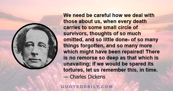 We need be careful how we deal with those about us, when every death carries to some small circle of survivors, thoughts of so much omitted, and so little done- of so many things forgotten, and so many more which might