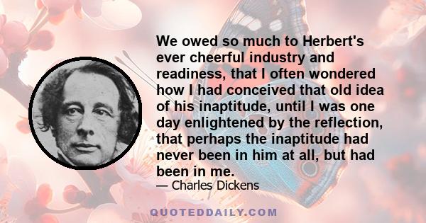 We owed so much to Herbert's ever cheerful industry and readiness, that I often wondered how I had conceived that old idea of his inaptitude, until I was one day enlightened by the reflection, that perhaps the