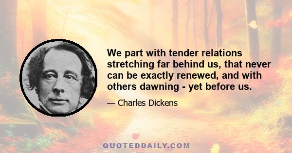 We part with tender relations stretching far behind us, that never can be exactly renewed, and with others dawning - yet before us.