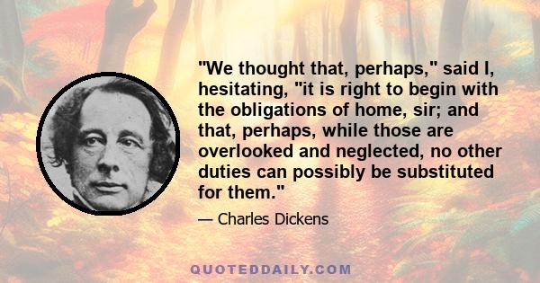 We thought that, perhaps, said I, hesitating, it is right to begin with the obligations of home, sir; and that, perhaps, while those are overlooked and neglected, no other duties can possibly be substituted for them.