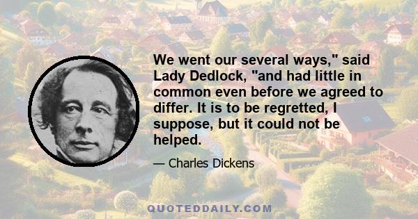 We went our several ways, said Lady Dedlock, and had little in common even before we agreed to differ. It is to be regretted, I suppose, but it could not be helped.