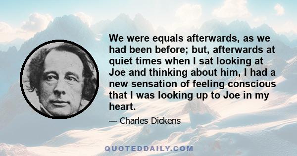 We were equals afterwards, as we had been before; but, afterwards at quiet times when I sat looking at Joe and thinking about him, I had a new sensation of feeling conscious that I was looking up to Joe in my heart.