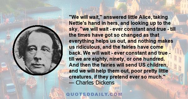 We will wait, answered little Alice, taking Nettie's hand in hers, and looking up to the sky, we will wait - ever constant and true - till the times have got so changed as that everything helps us out, and nothing makes 