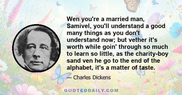 Wen you're a married man, Samivel, you'll understand a good many things as you don't understand now; but vether it's worth while goin' through so much to learn so little, as the charity-boy sand ven he go to the end of